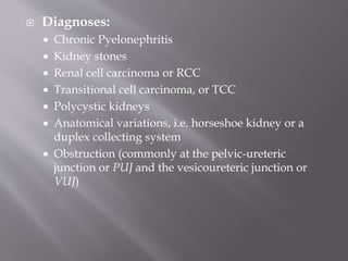  Diagnoses:
 Chronic Pyelonephritis
 Kidney stones
 Renal cell carcinoma or RCC
 Transitional cell carcinoma, or TCC
 Polycystic kidneys
 Anatomical variations, i.e. horseshoe kidney or a
duplex collecting system
 Obstruction (commonly at the pelvic-ureteric
junction or PUJ and the vesicoureteric junction or
VUJ)
 