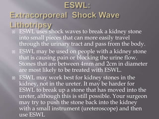  ESWL uses shock waves to break a kidney stone
into small pieces that can more easily travel
through the urinary tract and pass from the body.
 ESWL may be used on people with a kidney stone
that is causing pain or blocking the urine flow.
Stones that are between 4mm and 2cm in diameter
are most likely to be treated with ESWL.
 ESWL may work best for kidney stones in the
kidney, not in the ureter. It may be harder for
ESWL to break up a stone that has moved into the
ureter, although this is still possible. Your surgeon
may try to push the stone back into the kidney
with a small instrument (ureteroscope) and then
use ESWL
 