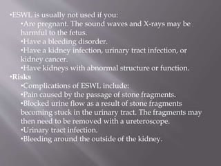 •ESWL is usually not used if you:
•Are pregnant. The sound waves and X-rays may be
harmful to the fetus.
•Have a bleeding disorder.
•Have a kidney infection, urinary tract infection, or
kidney cancer.
•Have kidneys with abnormal structure or function.
•Risks
•Complications of ESWL include:
•Pain caused by the passage of stone fragments.
•Blocked urine flow as a result of stone fragments
becoming stuck in the urinary tract. The fragments may
then need to be removed with a ureteroscope.
•Urinary tract infection.
•Bleeding around the outside of the kidney.
 