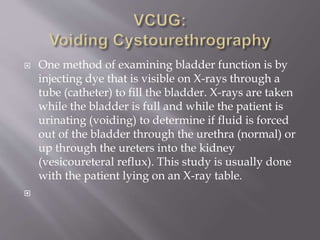  One method of examining bladder function is by
injecting dye that is visible on X-rays through a
tube (catheter) to fill the bladder. X-rays are taken
while the bladder is full and while the patient is
urinating (voiding) to determine if fluid is forced
out of the bladder through the urethra (normal) or
up through the ureters into the kidney
(vesicoureteral reflux). This study is usually done
with the patient lying on an X-ray table.

 