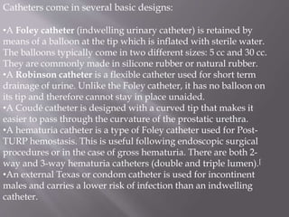 Catheters come in several basic designs:
•A Foley catheter (indwelling urinary catheter) is retained by
means of a balloon at the tip which is inflated with sterile water.
The balloons typically come in two different sizes: 5 cc and 30 cc.
They are commonly made in silicone rubber or natural rubber.
•A Robinson catheter is a flexible catheter used for short term
drainage of urine. Unlike the Foley catheter, it has no balloon on
its tip and therefore cannot stay in place unaided.
•A Coudé catheter is designed with a curved tip that makes it
easier to pass through the curvature of the prostatic urethra.
•A hematuria catheter is a type of Foley catheter used for Post-
TURP hemostasis. This is useful following endoscopic surgical
procedures or in the case of gross hematuria. There are both 2-
way and 3-way hematuria catheters (double and triple lumen).[
•An external Texas or condom catheter is used for incontinent
males and carries a lower risk of infection than an indwelling
catheter.
 
