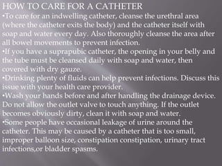 HOW TO CARE FOR A CATHETER
•To care for an indwelling catheter, cleanse the urethral area
(where the catheter exits the body) and the catheter itself with
soap and water every day. Also thoroughly cleanse the area after
all bowel movements to prevent infection.
•If you have a suprapubic catheter, the opening in your belly and
the tube must be cleansed daily with soap and water, then
covered with dry gauze.
•Drinking plenty of fluids can help prevent infections. Discuss this
issue with your health care provider.
•Wash your hands before and after handling the drainage device.
Do not allow the outlet valve to touch anything. If the outlet
becomes obviously dirty, clean it with soap and water.
•Some people have occasional leakage of urine around the
catheter. This may be caused by a catheter that is too small,
improper balloon size, constipation constipation, urinary tract
infections,or bladder spasms.
 