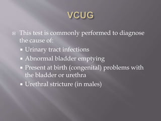  This test is commonly performed to diagnose
the cause of:
 Urinary tract infections
 Abnormal bladder emptying
 Present at birth (congenital) problems with
the bladder or urethra
 Urethral stricture (in males)
 