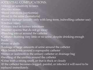 POTENTIAL COMPLICATIONS:
•Allergy or sensitivity to latex
•Bladder stones
•Blood infections (septicemia)
•Blood in the urine (hematuria)
•Kidney damage (usually only with long-term, indwelling catheter use)
•Urethral injury
•Urinary tract or kidney infections
•Bladder spasms that do not go away
•Bleeding into or around the catheter
•Catheter draining very little or no urine, despite drinking enough
fluids
•Fever or chills
•Leakage of large amounts of urine around the catheter
•Skin breakdown around a suprapubic catheter
•Stones or sediment in the urinary catheter or drainage bag
•Swelling of the urethra around the catheter
•Urine with a strong smell, or that is thick or cloudy
•If the catheter becomes clogged, painful, or infected it will need to be
replaced immediately.
 