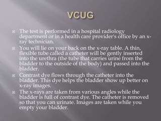  The test is performed in a hospital radiology
department or in a health care provider's office by an x-
ray technician.
 You will lie on your back on the x-ray table. A thin,
flexible tube called a catheter will be gently inserted
into the urethra (the tube that carries urine from the
bladder to the outside of the body) and passed into the
bladder.
 Contrast dye flows through the catheter into the
bladder. This dye helps the bladder show up better on
x-ray images.
 The x-rays are taken from various angles while the
bladder is full of contrast dye. The catheter is removed
so that you can urinate. Images are taken while you
empty your bladder.
 