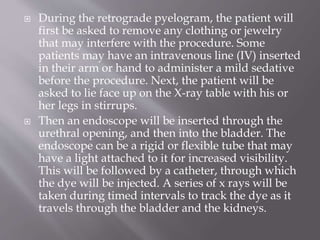  During the retrograde pyelogram, the patient will
first be asked to remove any clothing or jewelry
that may interfere with the procedure. Some
patients may have an intravenous line (IV) inserted
in their arm or hand to administer a mild sedative
before the procedure. Next, the patient will be
asked to lie face up on the X-ray table with his or
her legs in stirrups.
 Then an endoscope will be inserted through the
urethral opening, and then into the bladder. The
endoscope can be a rigid or flexible tube that may
have a light attached to it for increased visibility.
This will be followed by a catheter, through which
the dye will be injected. A series of x rays will be
taken during timed intervals to track the dye as it
travels through the bladder and the kidneys.
 