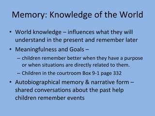 Memory: Knowledge of the World World knowledge – influences what they will understand in the present and remember later Meaningfulness and Goals –  children remember better when they have a purpose or when situations are directly related to them. Children in the courtroom Box 9-1 page 332 Autobiographical memory & narrative form – shared conversations about the past help children remember events 
