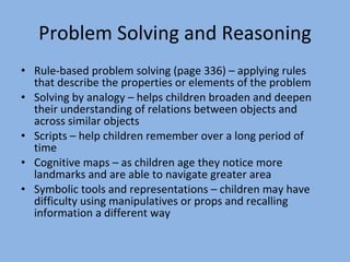 Problem Solving and Reasoning Rule-based problem solving (page 336) – applying rules that describe the properties or elements of the problem Solving by analogy – helps children broaden and deepen their understanding of relations between objects and across similar objects Scripts – help children remember over a long period of time Cognitive maps – as children age they notice more landmarks and are able to navigate greater area Symbolic tools and representations – children may have difficulty using manipulatives or props and recalling information a different way 