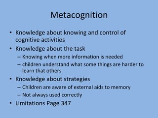 Metacognition Knowledge about knowing and control of cognitive activities Knowledge about the task Knowing when more information is needed children understand what some things are harder to learn that others Knowledge about strategies Children are aware of external aids to memory Not always used correctly Limitations Page 347 