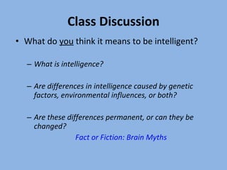 Class Discussion What do  you  think it means to be intelligent? What is intelligence? Are differences in intelligence caused by genetic factors, environmental influences, or both? Are these differences permanent, or can they be changed? Fact or Fiction: Brain Myths 