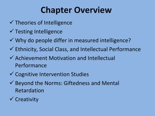 Chapter Overview Theories of Intelligence Testing Intelligence Why do people differ in measured intelligence? Ethnicity, Social Class, and Intellectual Performance Achievement Motivation and Intellectual Performance Cognitive Intervention Studies Beyond the Norms: Giftedness and Mental Retardation Creativity 