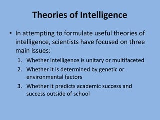 Theories of Intelligence In attempting to formulate useful theories of intelligence, scientists have focused on three main issues: Whether intelligence is unitary or multifaceted Whether it is determined by genetic or environmental factors Whether it predicts academic success and success outside of school 