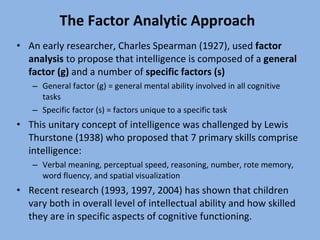 The Factor Analytic Approach An early researcher, Charles Spearman (1927), used  factor analysis  to propose that intelligence is composed of a  general factor (g)  and a number of  specific factors (s) General factor (g) = general mental ability involved in all cognitive tasks Specific factor (s) = factors unique to a specific task This unitary concept of intelligence was challenged by Lewis Thurstone (1938) who proposed that 7 primary skills comprise intelligence: Verbal meaning, perceptual speed, reasoning, number, rote memory, word fluency, and spatial visualization Recent research (1993, 1997, 2004) has shown that children vary both in overall level of intellectual ability and how skilled they are in specific aspects of cognitive functioning. 
