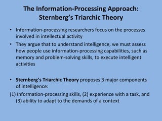The Information-Processing Approach: Sternberg’s Triarchic Theory Information-processing researchers focus on the processes involved in intellectual activity They argue that to understand intelligence, we must assess how people use information-processing capabilities, such as memory and problem-solving skills, to execute intelligent activities Sternberg’s Triarchic Theory  proposes 3 major components of intelligence: (1) Information-processing skills, (2) experience with a task, and (3) ability to adapt to the demands of a context 