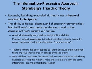 The Information-Processing Approach: Sternberg’s Triarchic Theory Recently, Sternberg expanded his theory into a  theory of successful intelligence . The ability to fit into, change, and choose environments that best fulfill one’s own needs and desires as well as the demands of one’s society and culture Also includes analytical, creative, and practical abilities Practical or  tacit knowledge  is implicit knowledge that is shared by many people and that guides behavior (“common sense”) Triarchic Theory has been applied to school curricula and has helped teens improve their scores on college entrance exams Also, children who were instructed with curricula based on this theory reported enjoying the material more than children taught the same information  in a more traditional fashion 