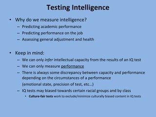 Testing Intelligence Why do we measure intelligence? Predicting academic performance Predicting performance on the job Assessing general adjustment and health Keep in mind: We can only  infer  intellectual capacity from the results of an IQ test We can only measure  performance There is always some discrepancy between capacity and performance depending on the circumstances of a performance  (emotional state, precision of test, etc…) IQ tests may biased towards certain racial groups and by class Culture-fair tests  work to exclude/minimize culturally biased content in IQ tests 