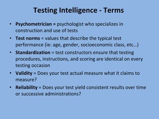 Testing Intelligence - Terms  Psychometrician =  psychologist who specializes in construction and use of tests  Test norms  = values that describe the typical test performance (ie: age, gender, socioeconomic class, etc…) Standardization  = test constructors ensure that testing procedures, instructions, and scoring are identical on every testing occasion Validity  = Does your test actual measure what it claims to measure? Reliability  = Does your test yield consistent results over time or successive administrations? 