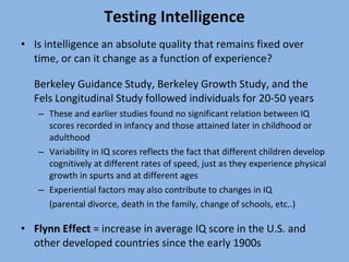 Testing Intelligence Is intelligence an absolute quality that remains fixed over time, or can it change as a function of experience? Berkeley Guidance Study, Berkeley Growth Study, and the Fels Longitudinal Study followed individuals for 20-50 years  These and earlier studies found no significant relation between IQ scores recorded in infancy and those attained later in childhood or adulthood  Variability in IQ scores reflects the fact that different children develop cognitively at different rates of speed, just as they experience physical growth in spurts and at different ages Experiential factors may also contribute to changes in IQ  (parental divorce, death in the family, change of schools, etc..) Flynn Effect  = increase in average IQ score in the U.S. and other developed countries since the early 1900s 