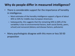 Why do people differ in measured intelligence? There is considerable support for the importance of heredity in intelligence.  Most estimates of the heredity intelligence support a figure of about 40% to 50% for middle-class European Americans Subsequently, this suggests that the remaining 50% to 60% of the variability is due to environmental factors, both social (family, peers, school) and nonsocial (dietary and disease factors, pollutants) Many psychologists disagree with this more or less 50-50 proposition 