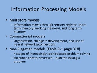 Information Processing Models Multistore models Information moves through sensory register, short-term memory(working memory), and long term memory Connectionist models Organization, change in development, and use of neural networks/connections Neo-Piagetian models (Table 9-1 page 318) 4 stages of increasingly sophisticated problem solving Executive control structure – plan for solving a problem 