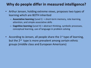 Why do people differ in measured intelligence? Arthur Jensen, holding extreme views, proposes two types of learning which are BOTH inherited Associative learning  (Level I)  = short-term memory, rote learning, attention, and simple associative skills Cognitive learning  (Level II) = abstract thinking, symbolic processes, conceptual learning, use of language in problem solving According to Jensen, all people share the 1 st  type of learning, but the 2 nd   type is more prevalent among certain ethnic groups (middle class and European Americans) 