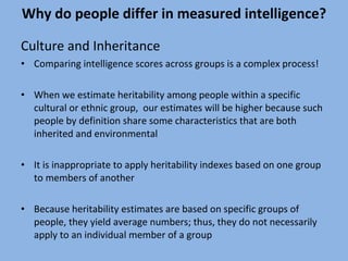 Why do people differ in measured intelligence? Culture and Inheritance Comparing intelligence scores across groups is a complex process! When we estimate heritability among people within a specific cultural or ethnic group,  our estimates will be higher because such people by definition share some characteristics that are both inherited and environmental It is inappropriate to apply heritability indexes based on one group to members of another Because heritability estimates are based on specific groups of people, they yield average numbers; thus, they do not necessarily apply to an individual member of a group 