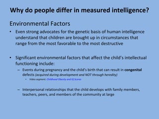 Why do people differ in measured intelligence? Environmental Factors Even strong advocates for the genetic basis of human intelligence understand that children are brought up in circumstances that range from the most favorable to the most destructive Significant environmental factors that affect the child’s intellectual functioning include: Events during pregnancy and the child’s birth that can result in  congenital  defects  (acquired during development and NOT through heredity) Video segment:  Childhood Obesity and IQ Scores Interpersonal relationships that the child develops with family members, teachers, peers, and members of the community at large 