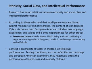 Ethnicity, Social Class, and Intellectual Performance Research has found relations between ethnicity and social class and intellectual performance According to those who hold that intelligence tests are biased against members of minority groups, the content of standardized IQ tests is drawn from European American middle-class language, experience, and values and is thus inappropriate for other groups Stereotype threat  (Claude Steele, 1997): Being at risk of confirming a negative stereotype about the group to which one belongs; causes worry and self-doubt Context is an important factor in children’s intellectual performance.  Testing conditions, such as unfamiliar surroundings and European American examiners, may negatively affect the performance of lower class and minority children 