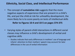 Ethnicity, Social Class, and Intellectual Performance The concept of  cumulative risk  suggests that the more negative aspects of experience that are present in a child’s life, and put the child at risk for unhealthy development, the more likely he is to score poorly on tests of intellectual skills Refer to Figures 10-4 and 10-5 on pages 374-375 Varying styles of parent-child interactions in different social classes may influence a child’s development of verbal and cognitive skills Studies indicate that early differences in mothers’ use of language and infants’ attention to their mothers’ speech may account for later differences in the use of verbal information 