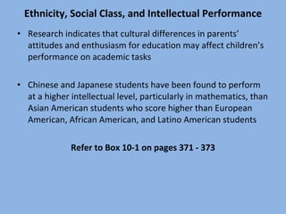 Ethnicity, Social Class, and Intellectual Performance Research indicates that cultural differences in parents’ attitudes and enthusiasm for education may affect children’s performance on academic tasks Chinese and Japanese students have been found to perform at a higher intellectual level, particularly in mathematics, than Asian American students who score higher than European American, African American, and Latino American students Refer to Box 10-1 on pages 371 - 373 
