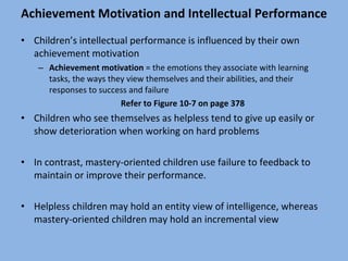 Achievement Motivation and Intellectual Performance Children’s intellectual performance is influenced by their own achievement motivation Achievement motivation  = the emotions they associate with learning tasks, the ways they view themselves and their abilities, and their responses to success and failure Refer to Figure 10-7 on page 378 Children who see themselves as helpless tend to give up easily or show deterioration when working on hard problems In contrast, mastery-oriented children use failure to feedback to maintain or improve their performance. Helpless children may hold an entity view of intelligence, whereas mastery-oriented children may hold an incremental view 