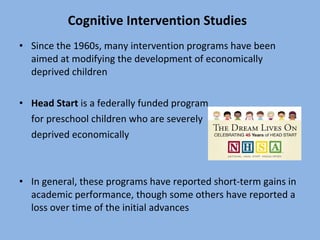 Cognitive Intervention Studies Since the 1960s, many intervention programs have been aimed at modifying the development of economically deprived children Head Start  is a federally funded program  for preschool children who are severely  deprived economically In general, these programs have reported short-term gains in academic performance, though some others have reported a loss over time of the initial advances 