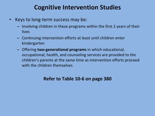 Cognitive Intervention Studies Keys to long-term success may be: Involving children in these programs within the first 2 years of their lives Continuing intervention efforts at least until children enter kindergarten Offering  two-generational programs  in which educational, occupational, health, and counseling services are provided to the children’s parents at the same time as intervention efforts proceed with the children themselves Refer to Table 10-6 on page 380 