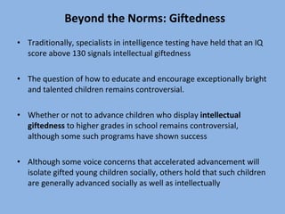 Beyond the Norms: Giftedness Traditionally, specialists in intelligence testing have held that an IQ score above 130 signals intellectual giftedness The question of how to educate and encourage exceptionally bright and talented children remains controversial. Whether or not to advance children who display  intellectual giftedness  to higher grades in school remains controversial, although some such programs have shown success Although some voice concerns that accelerated advancement will isolate gifted young children socially, others hold that such children are generally advanced socially as well as intellectually 