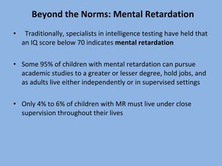 Beyond the Norms: Mental Retardation Traditionally, specialists in intelligence testing have held that an IQ score below 70 indicates  mental retardation Some 95% of children with mental retardation can pursue academic studies to a greater or lesser degree, hold jobs, and as adults live either independently or in supervised settings Only 4% to 6% of children with MR must live under close supervision throughout their lives 