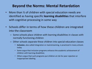 Beyond the Norms: Mental Retardation More than ½ of children with special education needs are identified as having specific  learning disabilities  that interfere with cognitive processing in some way Schools differ in terms of how these children are integrated into the classroom Some schools place children with learning disabilities in classes with normally functioning children Other schools separate these children into special education classes Inclusion , also called integration or mainstreaming, is practiced in many schools today Some argue that inclusion programs enhance the academic achievement of children with learning disabilities  Others argue that such programs put children at risk for peer rejection or inappropriate labeling 