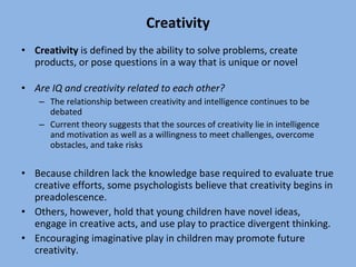 Creativity Creativity  is defined by the ability to solve problems, create products, or pose questions in a way that is unique or novel Are IQ and creativity related to each other? The relationship between creativity and intelligence continues to be debated Current theory suggests that the sources of creativity lie in intelligence and motivation as well as a willingness to meet challenges, overcome obstacles, and take risks Because children lack the knowledge base required to evaluate true creative efforts, some psychologists believe that creativity begins in preadolescence.  Others, however, hold that young children have novel ideas, engage in creative acts, and use play to practice divergent thinking.  Encouraging imaginative play in children may promote future creativity. 