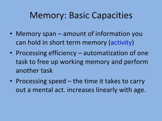 Memory: Basic Capacities Memory span – amount of information you can hold in short term memory ( activity ) Processing efficiency – automatization of one task to free up working memory and perform another task Processing speed – the time it takes to carry out a mental act. increases linearly with age. 
