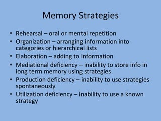 Memory Strategies Rehearsal – oral or mental repetition Organization – arranging information into categories or hierarchical lists Elaboration – adding to information Mediational deficiency – inability to store info in long term memory using strategies Production deficiency – inability to use strategies spontaneously Utilization deficiency – inability to use a known strategy 