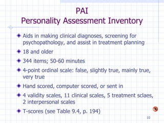 PAI Personality Assessment Inventory Aids in making clinical diagnoses, screening for psychopathology, and assist in treatment planning 18 and older 344 items; 50-60 minutes 4-point ordinal scale: false, slightly true, mainly true, very true Hand scored, computer scored, or sent in 4 validity scales, 11 clinical scales, 5 treatment sclaes, 2 interpersonal scales T-scores (see Table 9.4, p. 194) 