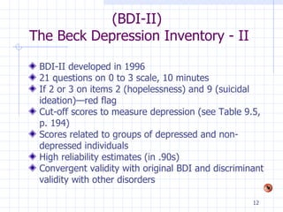 (BDI-II)  The Beck Depression Inventory - II BDI-II developed in 1996 21 questions on 0 to 3 scale, 10 minutes If 2 or 3 on items 2 (hopelessness) and 9 (suicidal ideation)—red flag Cut-off scores to measure depression (see Table 9.5, p. 194) Scores related to groups of depressed and non-depressed individuals High reliability estimates (in .90s) Convergent validity with original BDI and discriminant validity with other disorders 