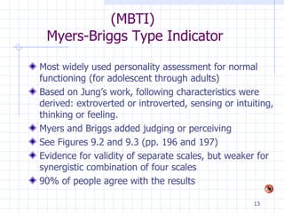 (MBTI)  Myers-Briggs Type Indicator Most widely used personality assessment for normal functioning (for adolescent through adults) Based on Jung’s work, following characteristics were derived: extroverted or introverted, sensing or intuiting, thinking or feeling. Myers and Briggs added judging or perceiving See Figures 9.2 and 9.3 (pp. 196 and 197) Evidence for validity of separate scales, but weaker for synergistic combination of four scales 90% of people agree with the results 