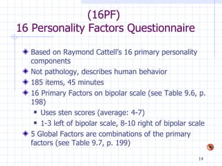 (16PF)  16 Personality Factors Questionnaire Based on Raymond Cattell’s 16 primary personality components Not pathology, describes human behavior 185 items, 45 minutes 16 Primary Factors on bipolar scale (see Table 9.6, p. 198) Uses sten scores (average: 4-7) 1-3 left of bipolar scale, 8-10 right of bipolar scale 5 Global Factors are combinations of the primary factors (see Table 9.7, p. 199) 