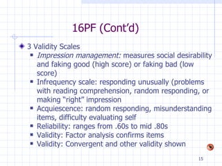 16PF (Cont’d) 3 Validity Scales Impression management:  measures social desirability and faking good (high score) or faking bad (low score) Infrequency scale: responding unusually (problems with reading comprehension, random responding, or making “right” impression Acquiescence: random responding, misunderstanding items, difficulty evaluating self Reliability: ranges from .60s to mid .80s Validity: Factor analysis confirms items Validity: Convergent and other validity shown 