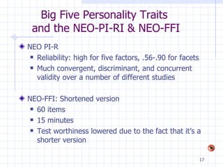 Big Five Personality Traits  and the NEO-PI-RI & NEO-FFI NEO PI-R Reliability: high for five factors, .56-.90 for facets Much convergent, discriminant, and concurrent validity over a number of different studies NEO-FFI: Shortened version 60 items 15 minutes Test worthiness lowered due to the fact that it’s a shorter version 