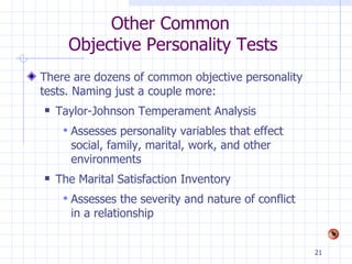 Other Common  Objective Personality Tests There are dozens of common objective personality tests. Naming just a couple more: Taylor-Johnson Temperament Analysis Assesses personality variables that effect social, family, marital, work, and other environments The Marital Satisfaction Inventory Assesses the severity and nature of conflict in a relationship 