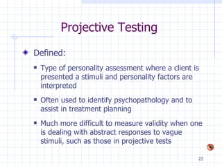 Projective Testing Defined: Type of personality assessment where a client is presented a stimuli and personality factors are interpreted Often used to identify psychopathology and to assist in treatment planning Much more difficult to measure validity when one is dealing with abstract responses to vague stimuli, such as those in projective tests 