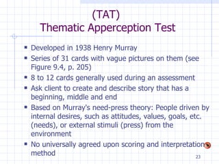 (TAT)  Thematic Apperception Test Developed in 1938 Henry Murray  Series of 31 cards with vague pictures on them (see Figure 9.4, p. 205) 8 to 12 cards generally used during an assessment  Ask client to create and describe story that has a beginning, middle and end Based on Murray's need-press theory: People driven by internal desires, such as attitudes, values, goals, etc. (needs), or external stimuli (press) from the environment No universally agreed upon scoring and interpretation method 