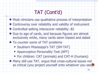 TAT (Cont’d) Most clinicians use qualitative process of interpretation Controversy over reliability and validity of instrument Controlled setting interscorer reliability .82 Due to age of cards, and because figures are almost exclusively white, many cards seem biased and dated To counter some of TAT problems Southern Mississippi’s TAT (SM-TAT) Apperceptive Personality Test (APT) For children: CAT (animals) and CAT-H (humans) Many still use TAT. argue that cross-cultural issues not as critical (you project yourself onto whatever you see) 