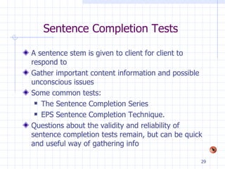 Sentence Completion Tests A sentence stem is given to client for client to respond to Gather important content information and possible unconscious issues Some common tests: The Sentence Completion Series EPS Sentence Completion Technique.  Questions about the validity and reliability of sentence completion tests remain, but can be quick and useful way of gathering info 
